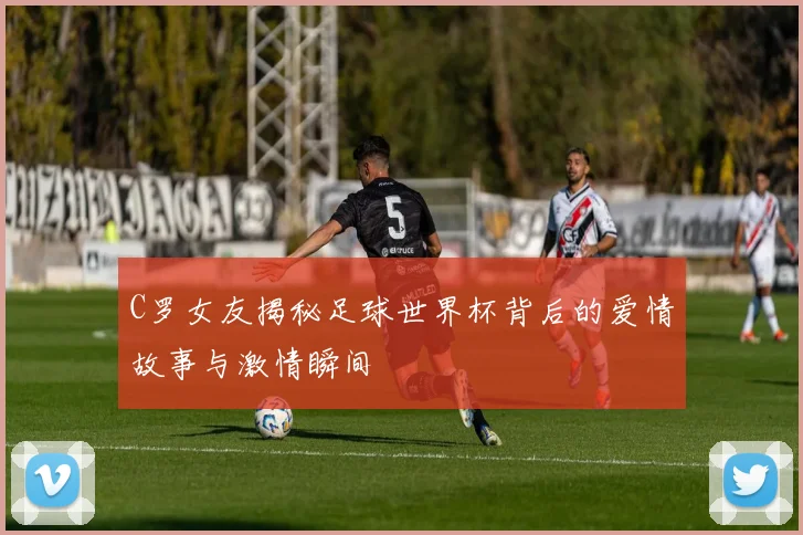 C罗女友揭秘足球世界杯背后的爱情故事与激情瞬间
