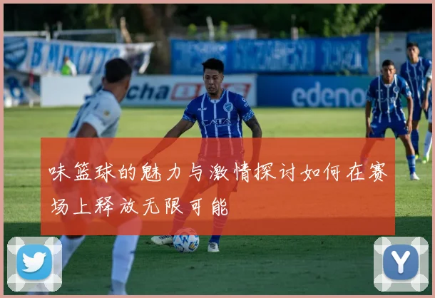 味篮球的魅力与激情探讨如何在赛场上释放无限可能