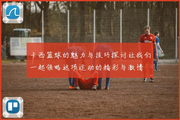卡西篮球的魅力与技巧探讨让我们一起领略这项运动的精彩与激情