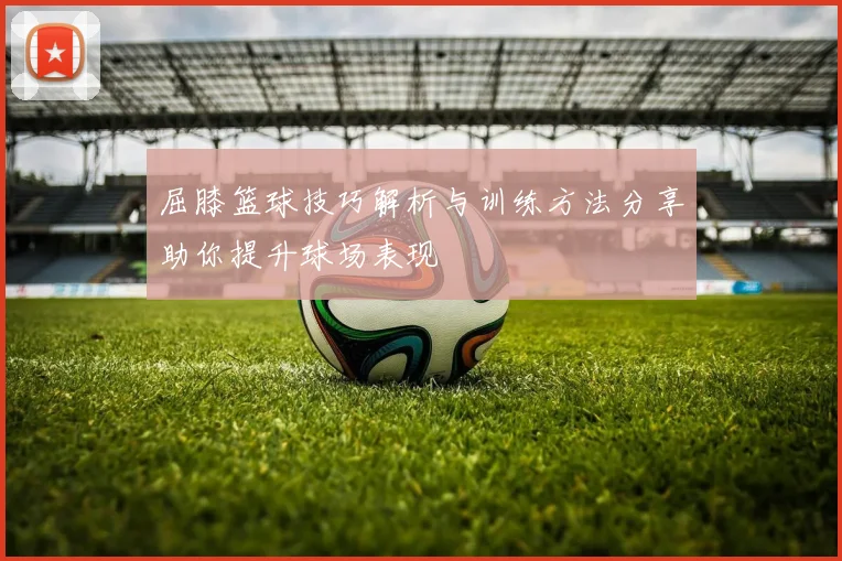 屈膝篮球技巧解析与训练方法分享助你提升球场表现