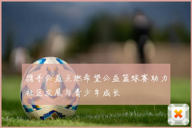 携手公益点燃希望公益篮球赛助力社区发展与青少年成长